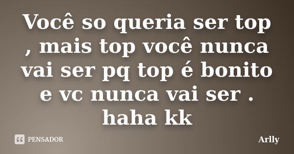 Você so queria ser top , mais top você nunca vai ser pq top é bonito e vc nunca vai ser . haha kk... Frase de Arlly.