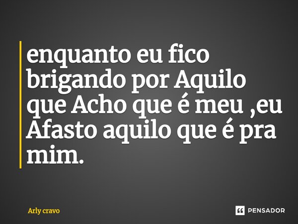 ⁠enquanto eu fico brigando por Aquilo que Acho que é meu ,eu Afasto aquilo que é pra mim.... Frase de Arly Cravo.