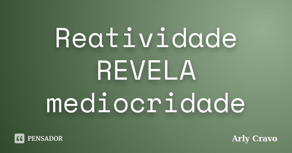 Reatividade REVELA mediocridade... Frase de Arly Cravo.