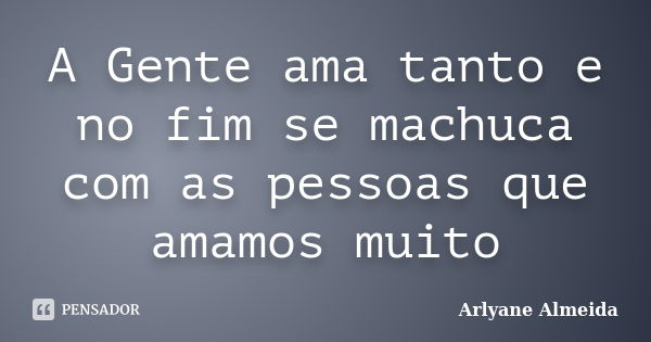 A Gente ama tanto e no fim se machuca com as pessoas que amamos muito... Frase de Arlyane Almeida.