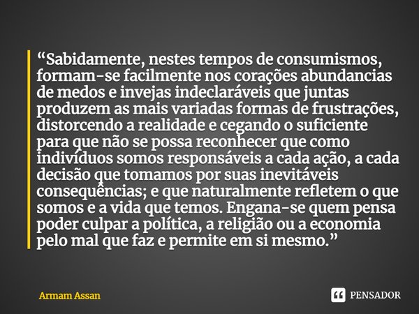 ⁠“Sabidamente, nestes tempos de consumismos, formam-se facilmente nos corações abundancias de medos e invejas indeclaráveis que juntas produzem as mais variadas... Frase de Armam Assan.