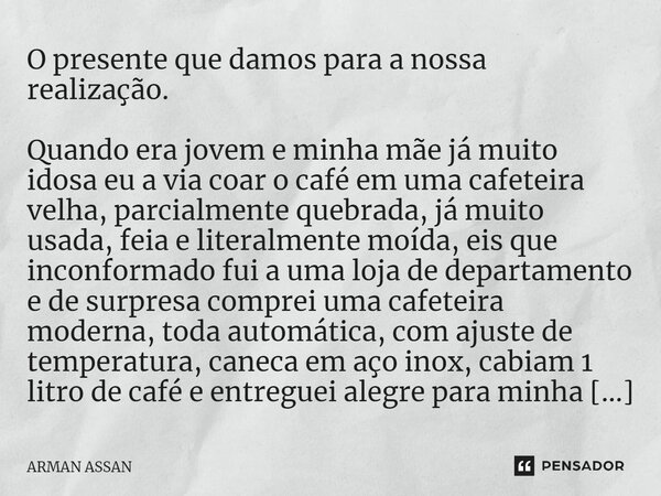 ⁠O presente que damos para a nossa realização. Quando era jovem e minha mãe já muito idosa eu a via coar o café em uma cafeteira velha, parcialmente quebrada, j... Frase de Arman Assan.