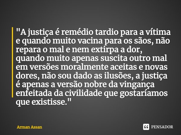 ⁠"A justiça é remédio tardio para a vítima e quando muito vacina para os sãos, não repara o mal e nem extirpa a dor, quando muito apenas suscita outro mal ... Frase de Arman Assan.