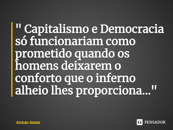 ⁠" Capitalismo e Democracia só funcionariam como prometido quando os homens deixarem o conforto que o inferno alheio lhes proporciona..."... Frase de Arman Assan.