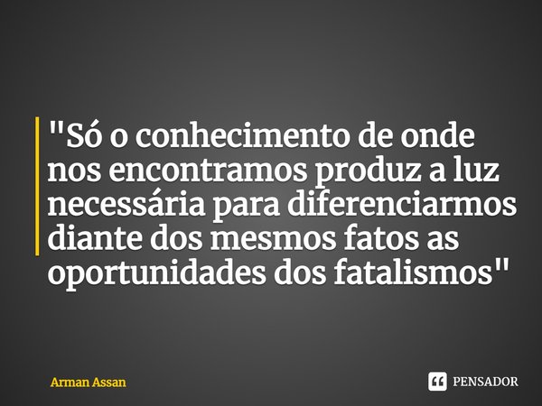 ⁠"Só o conhecimento de onde nos encontramos produz a luz necessária para diferenciarmos diante dos mesmos fatos as oportunidades dos fatalismos"... Frase de Arman Assan.