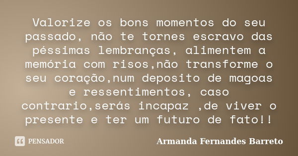Valorize os bons momentos do seu passado, não te tornes escravo das péssimas lembranças, alimentem a memória com risos,não transforme o seu coração,num deposito... Frase de Armanda Fernandes Barreto.