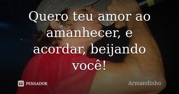 Quero teu amor ao amanhecer, e acordar, beijando você!... Frase de Armandinho.