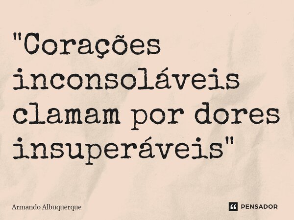 ⁠"Corações inconsoláveis clamam por dores insuperáveis"... Frase de Armando Albuquerque.