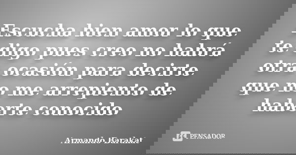 Escucha bien amor lo que te digo pues creo no habrá otra ocasión para decirte que no me arrepiento de haberte conocido... Frase de Armando Barakat.