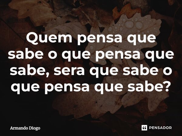 ⁠Quem pensa que sabe o que pensa que sabe, sera que sabe o que pensa que sabe?... Frase de Armando Diogo.