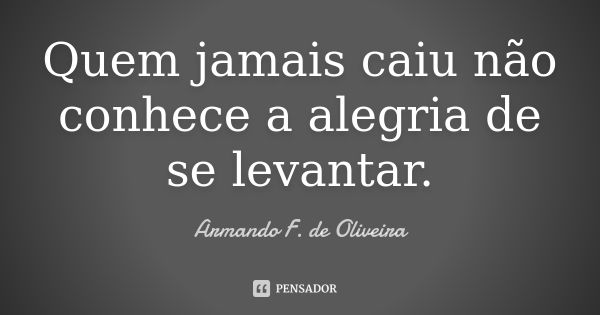 Quem jamais caiu não conhece a alegria de se levantar.... Frase de Armando F. de Oliveira.