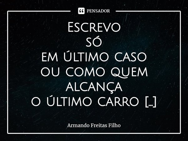 ⁠Escrevo
só
em último caso
ou como quem alcança
o último carro
como quem
por um triz
por um fio
não fica
no fim da linha
de uma estação sem flores
a ver navios.... Frase de Armando Freitas Filho.