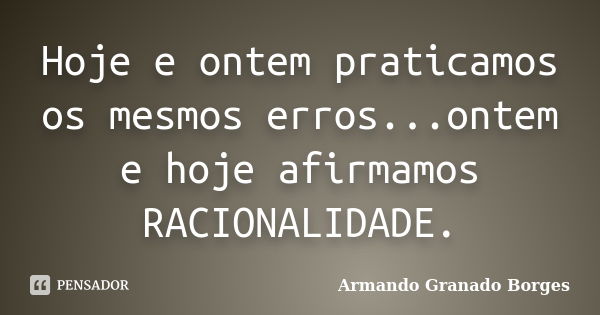 Hoje e ontem praticamos os mesmos erros...ontem e hoje afirmamos RACIONALIDADE.... Frase de Armando Granado Borges.