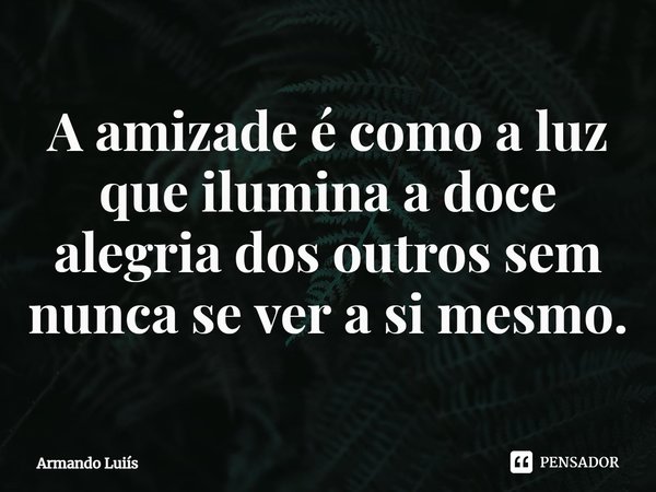 ⁠A amizade é como a luz que ilumina a doce alegria dos outros sem nunca se ver a si mesmo.... Frase de Armando Luís.