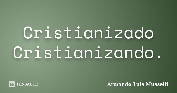 Cristianizado Cristianizando.... Frase de Armando Luis Musselli.