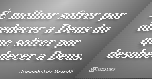 É melhor sofrer por obedecer a Deus do que sofrer por desobedecer a Deus.... Frase de Armando Luis Musselli.
