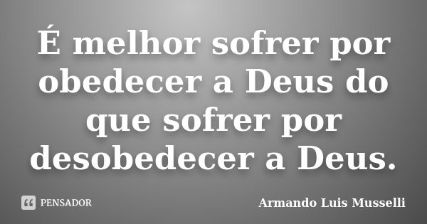 É melhor sofrer por obedecer a Deus do que sofrer por desobedecer a Deus.... Frase de Armando Luis Musselli.