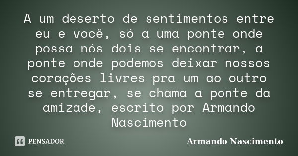 A um deserto de sentimentos entre eu e você, só a uma ponte onde possa nós dois se encontrar, a ponte onde podemos deixar nossos corações livres pra um ao outro... Frase de Armando Nascimento.