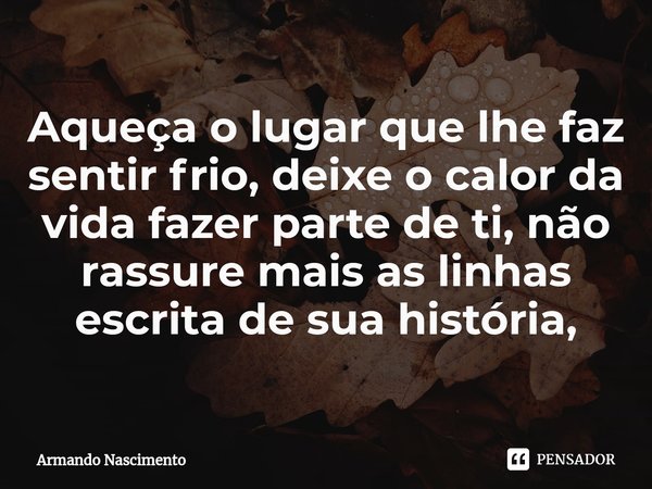 ⁠Aqueça o lugar que lhe faz sentir frio, deixe o calor da vida fazer parte de ti, não rassure mais as linhas escrita de sua história,... Frase de Armando Nascimento.