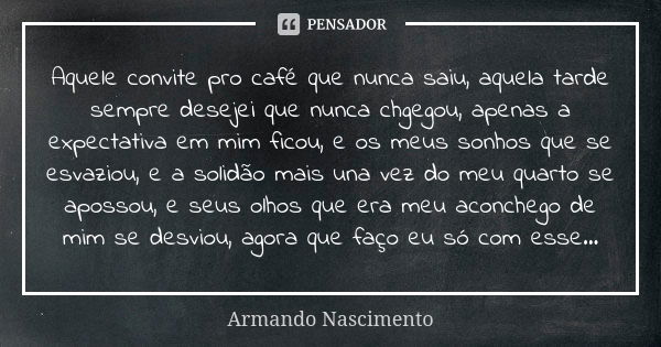 Aquele convite pro café que nunca saiu, aquela tarde sempre desejei que nunca chgegou, apenas a expectativa em mim ficou, e os meus sonhos que se esvaziou, e a ... Frase de Armando Nascimento.