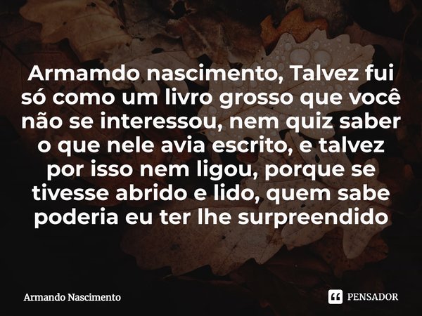 ⁠Armamdo nascimento, Talvez fui só como um livro grosso que você não se interessou, nem quiz saber o que nele avia escrito, e talvez por isso nem ligou, porque ... Frase de Armando Nascimento.