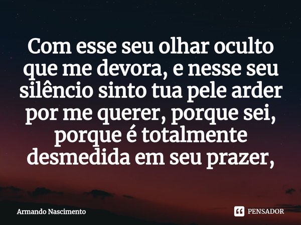 ⁠Com esse seu olhar oculto que me devora, e nesse seu silêncio sinto tua pele arder por me querer, porque sei, porque é totalmente desmedida em seu prazer,... Frase de Armando Nascimento.