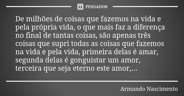 De milhões de coisas que fazemos na vida e pela própria vida, o que mais faz a diferença no final de tantas coisas, são apenas três coisas que supri todas as co... Frase de Armando Nascimento.