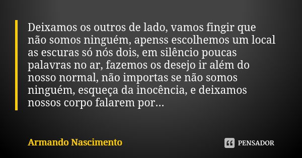 Deixamos os outros de lado, vamos fingir que não somos ninguém, apenss escolhemos um local as escuras só nós dois, em silêncio poucas palavras no ar, fazemos os... Frase de Armando Nascimento.