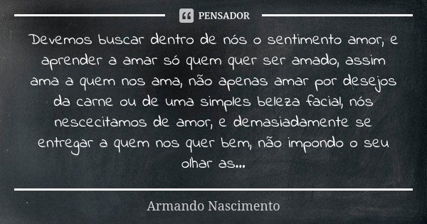 Devemos buscar dentro de nós o sentimento amor, e aprender a amar só quem quer ser amado, assim ama a quem nos ama, não apenas amar por desejos da carne ou de u... Frase de Armando Nascimento.