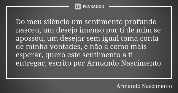 Do meu silêncio um sentimento profundo nasceu, um desejo imenso por ti de mim se apossou, um desejar sem igual toma conta de minha vontades, e não a como mais e... Frase de Armando Nascimento.