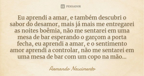 Eu aprendi a amar, e também descubri o sabor do desamor, mais já mais me entregarei as noites boêmia, não me sentarei em uma mesa de bar esperando o garçom a po... Frase de Armando Nascimento.