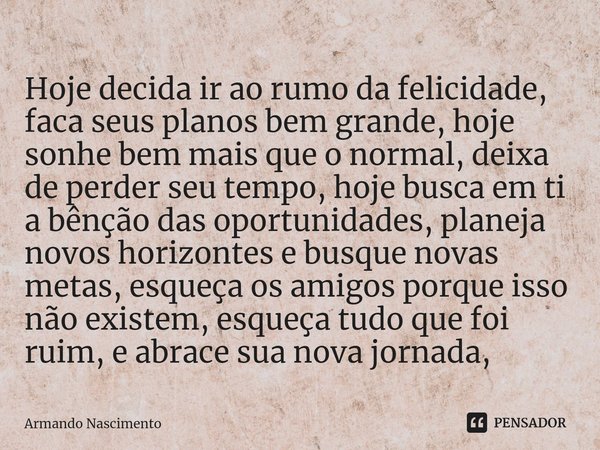 ⁠Hoje decida ir ao rumo da felicidade, faca seus planos bem grande, hoje sonhe bem mais que o normal, deixa de perder seu tempo, hoje busca em ti a bênção das o... Frase de Armando Nascimento.