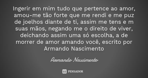 Ingerir em mim tudo que pertence ao amor, amou-me tão forte que me rendi e me puz de joelhos diante de ti, assim me tens e m suas mãos, negando me o direito de ... Frase de Armando Nascimento.