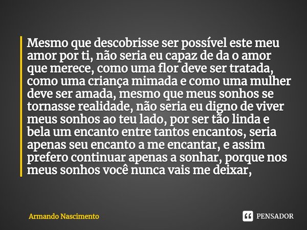 ⁠Mesmo que descobrisse ser possível este meu amor por ti, não seria eu capaz de da o amor que merece, como uma flor deve ser tratada, como uma criança mimada e ... Frase de Armando Nascimento.