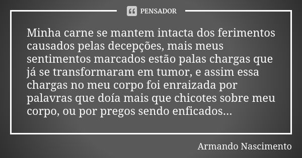 Minha carne se mantem intacta dos ferimentos causados pelas decepções, mais meus sentimentos marcados estão palas chargas que já se transformaram em tumor, e as... Frase de Armando Nascimento.