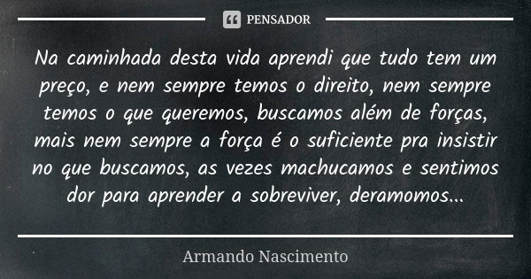 Na caminhada desta vida aprendi quetudo tem um preço, e nem sempre temos o direito, nem sempre temos o que queremos, buscamos além de forças, mais nem sempre a ... Frase de Armando Nascimento.