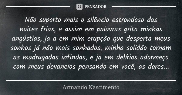 Não suporto mais o silêncio estrondoso das noitesfrias, e assim em palavras grito minhas angústias,ja a em mim erupção que desperta meus sonhos já não mais sonh... Frase de Armando Nascimento.