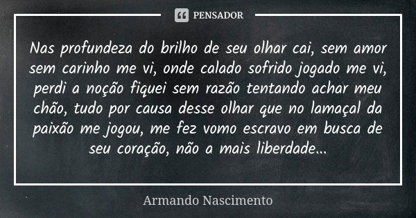 Nas profundeza do brilho de seu olhar cai, sem amor sem carinho me vi, onde calado sofrido jogado me vi, perdi a noção fiquei sem razão tentando achar meu chão,... Frase de Armando Nascimento.