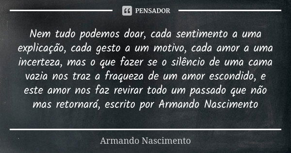 Nem tudo podemos doar, cada sentimento a uma explicação, cada gesto a um motivo, cada amor a uma incerteza, mas o que fazer se o silêncio de uma cama vazia nos ... Frase de Armando Nascimento.