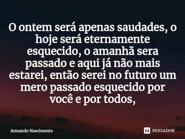 ⁠O ontem será apenas saudades, o hoje será eternamente esquecido, o amanhã sera passado e aqui já não mais estarei, então serei no futuro um mero passado esquec... Frase de Armando Nascimento.