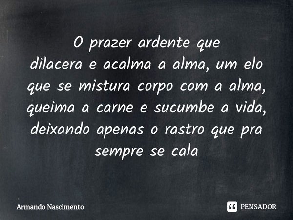 ⁠O prazer ardente que
dilacera e acalma a alma, um elo que se mistura corpo com a alma, queima a carne e sucumbe a vida, deixando apenas o rastro que pra sempre... Frase de Armando Nascimento.