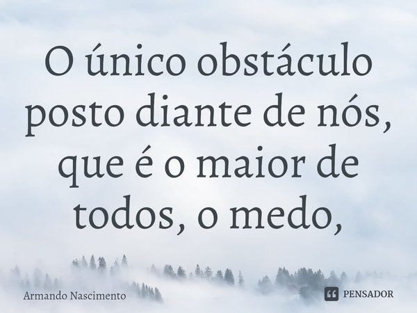 ⁠O único obstáculo posto diante de nós, que é o maior de todos, o medo,... Frase de Armando Nascimento.