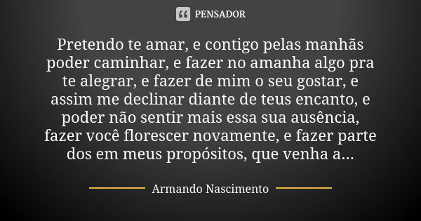 Pretendo te amar, e contigo pelas manhãs poder caminhar, e fazer no amanha algo pra te alegrar, e fazer de mim o seu gostar, e assim me declinar diante de teus ... Frase de Armando Nascimento.