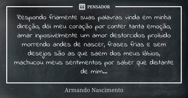 Respondo friamente suas palavras vinda em minha direção, dói meu coração por conter tanta emoção, amar inposivelmente um amor destorcidos proibido morrendo ande... Frase de Armando Nascimento.