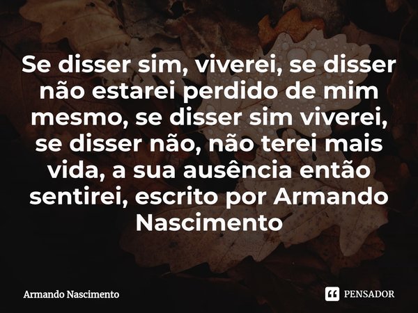 ⁠Se disser sim, viverei, se disser não estarei perdido de mim mesmo, se disser sim viverei, se disser não, não terei mais vida, a sua ausência então sentirei, e... Frase de Armando Nascimento.