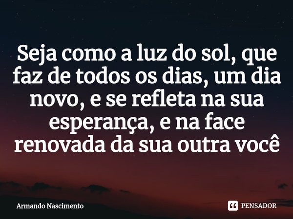 ⁠Seja como a luz do sol, que faz de todos os dias, um dia novo, e se refleta na sua esperança, e na face renovada da sua outra você... Frase de Armando Nascimento.