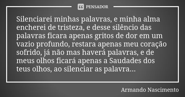 Silenciarei minhas palavras, e minha alma encherei de tristeza, e desse silêncio das palavras ficara apenas gritos de dor em um vazio profundo, restara apenas m... Frase de Armando Nascimento.