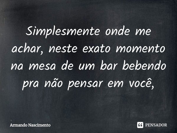 ⁠Simplesmente onde me achar, neste exato momento na mesa de um bar bebendo pra não pensar em você,... Frase de Armando Nascimento.