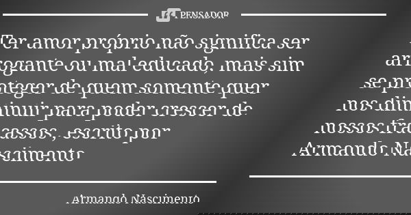Ter amor próprio não significa ser arrogante ou mal educado, mais sim se proteger de quem somente quer nos diminuir para poder crescer de nossos fracassos , esc... Frase de Armando Nascimento.