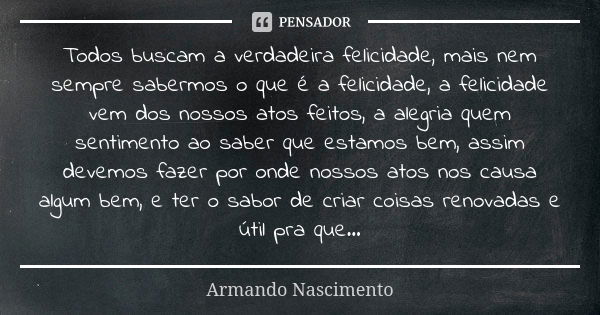 Todos buscam a verdadeira felicidade, mais nem sempre sabermos o que é a felicidade, a felicidade vem dos nossos atos feitos, a alegria quem sentimento ao saber... Frase de Armando Nascimento.